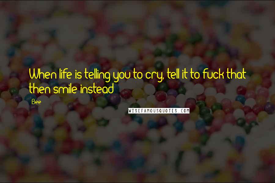 Bee Quotes: When life is telling you to cry, tell it to fuck that then smile instead