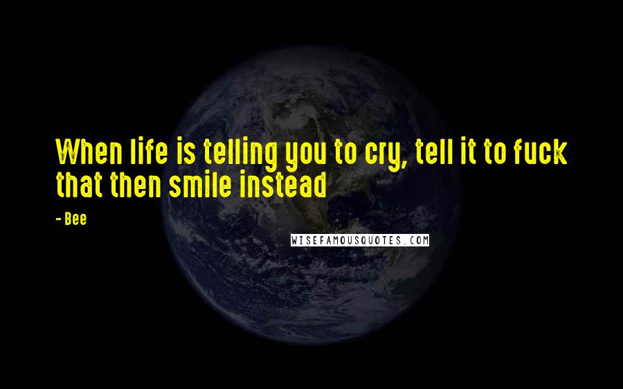 Bee Quotes: When life is telling you to cry, tell it to fuck that then smile instead