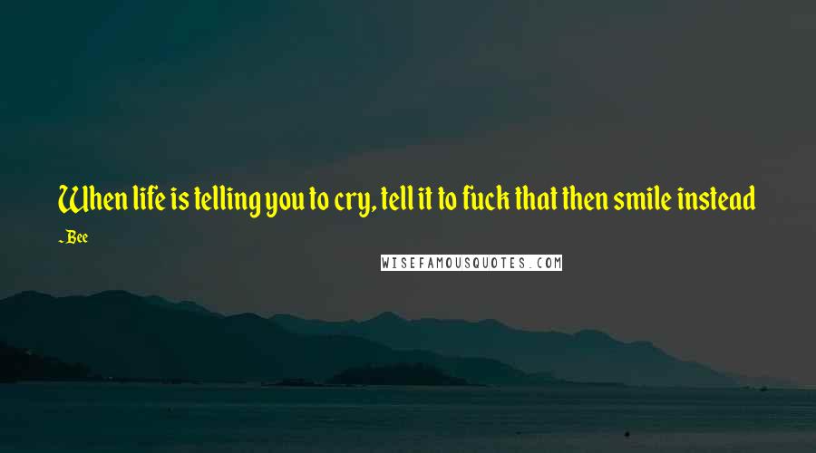 Bee Quotes: When life is telling you to cry, tell it to fuck that then smile instead