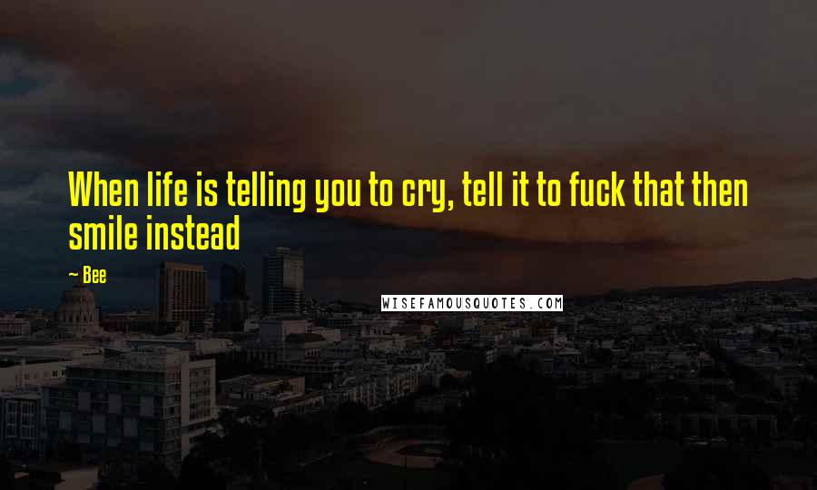 Bee Quotes: When life is telling you to cry, tell it to fuck that then smile instead