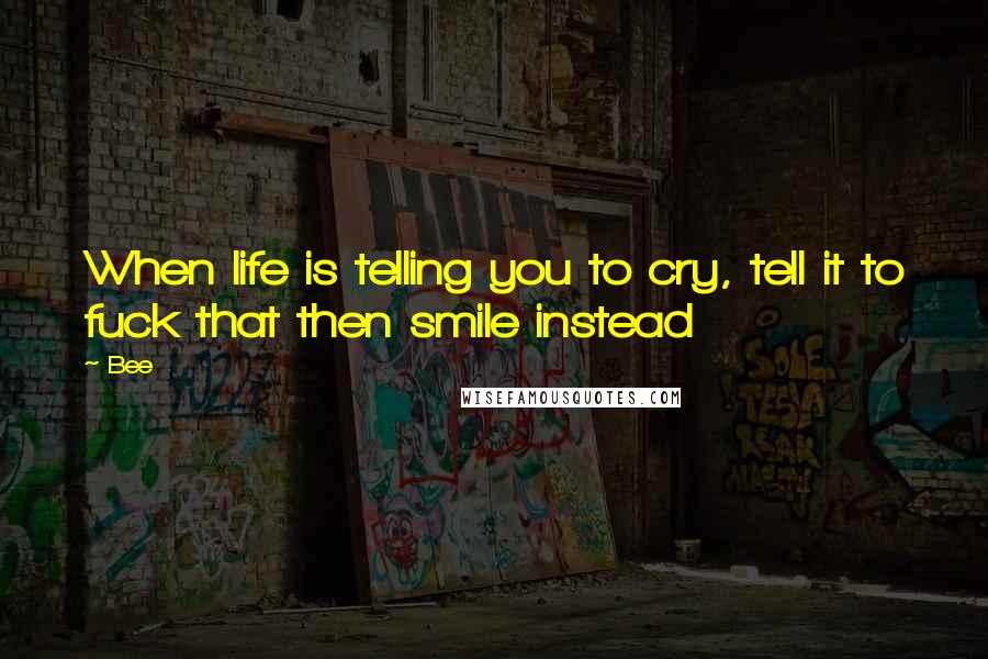 Bee Quotes: When life is telling you to cry, tell it to fuck that then smile instead