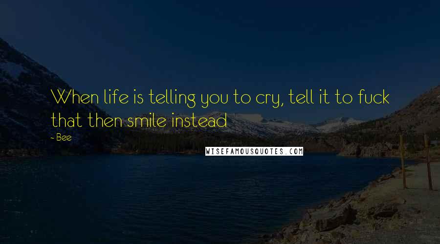 Bee Quotes: When life is telling you to cry, tell it to fuck that then smile instead