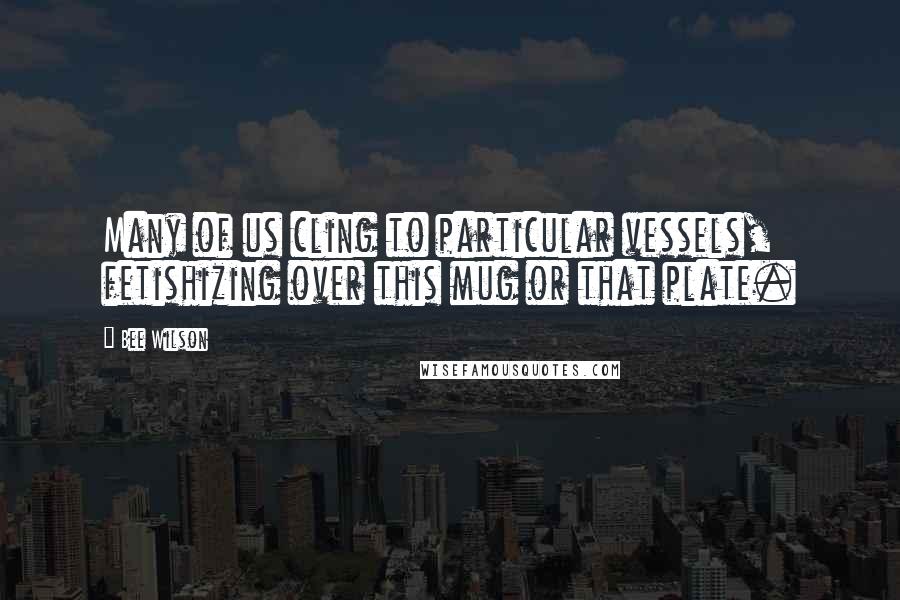 Bee Wilson Quotes: Many of us cling to particular vessels, fetishizing over this mug or that plate.