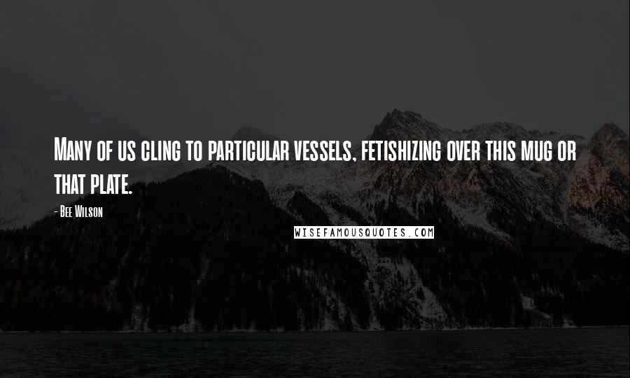 Bee Wilson Quotes: Many of us cling to particular vessels, fetishizing over this mug or that plate.