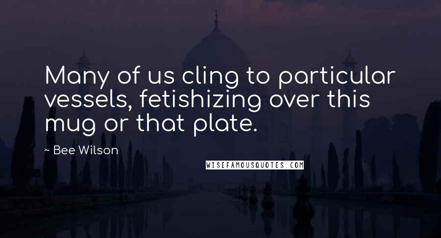 Bee Wilson Quotes: Many of us cling to particular vessels, fetishizing over this mug or that plate.