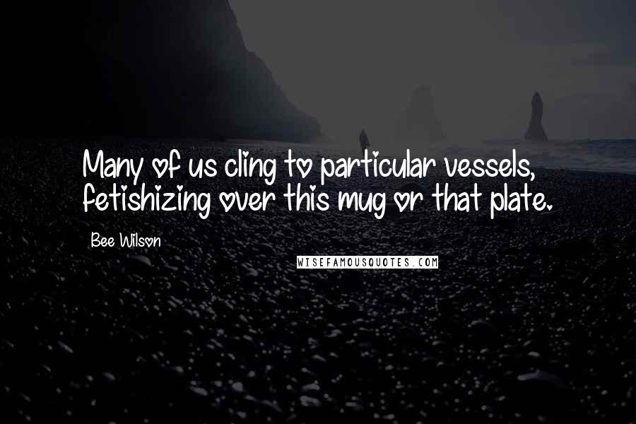 Bee Wilson Quotes: Many of us cling to particular vessels, fetishizing over this mug or that plate.