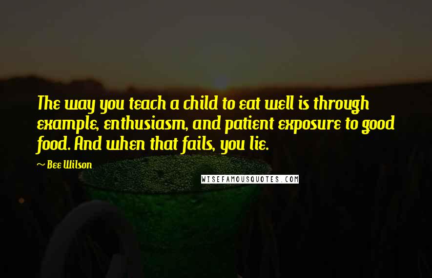 Bee Wilson Quotes: The way you teach a child to eat well is through example, enthusiasm, and patient exposure to good food. And when that fails, you lie.