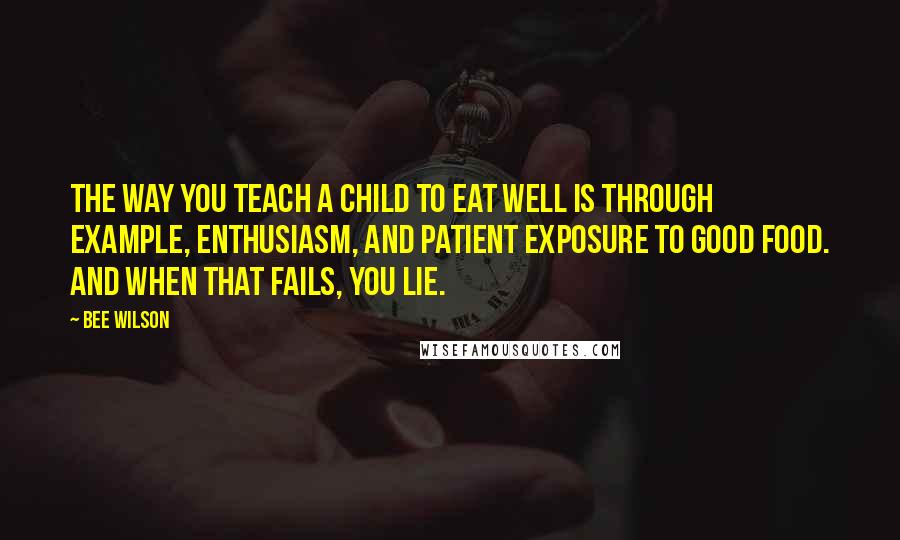 Bee Wilson Quotes: The way you teach a child to eat well is through example, enthusiasm, and patient exposure to good food. And when that fails, you lie.