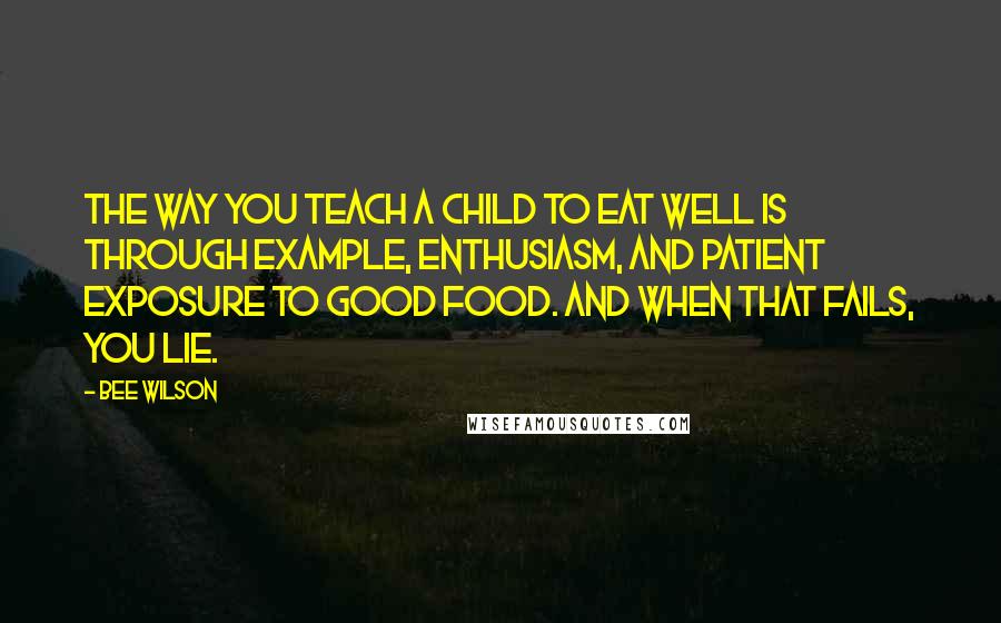 Bee Wilson Quotes: The way you teach a child to eat well is through example, enthusiasm, and patient exposure to good food. And when that fails, you lie.