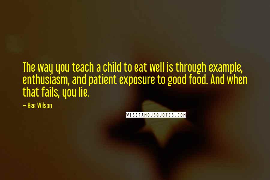 Bee Wilson Quotes: The way you teach a child to eat well is through example, enthusiasm, and patient exposure to good food. And when that fails, you lie.