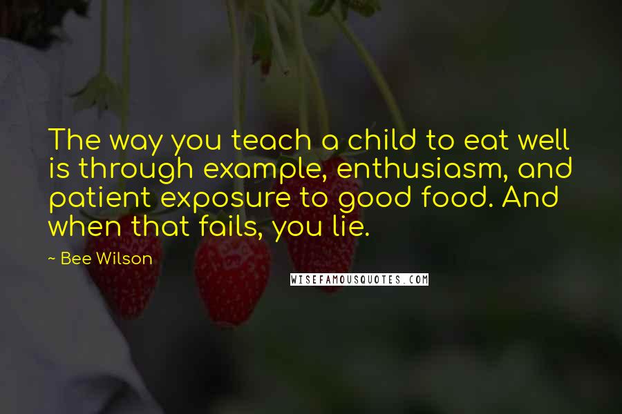 Bee Wilson Quotes: The way you teach a child to eat well is through example, enthusiasm, and patient exposure to good food. And when that fails, you lie.