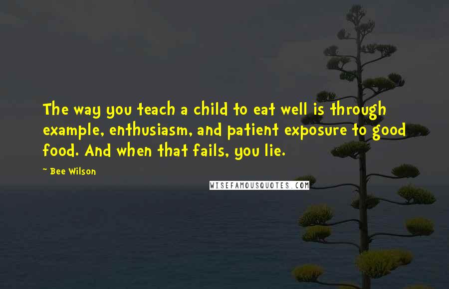 Bee Wilson Quotes: The way you teach a child to eat well is through example, enthusiasm, and patient exposure to good food. And when that fails, you lie.