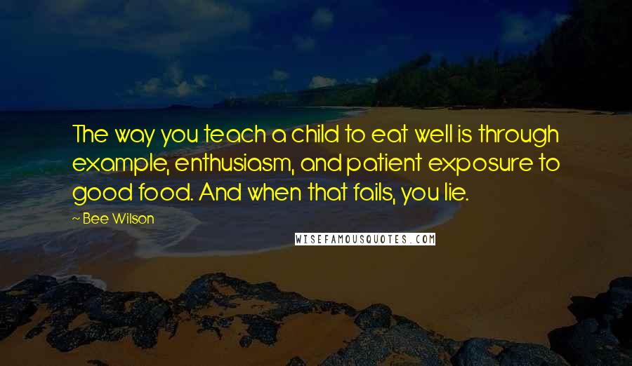 Bee Wilson Quotes: The way you teach a child to eat well is through example, enthusiasm, and patient exposure to good food. And when that fails, you lie.