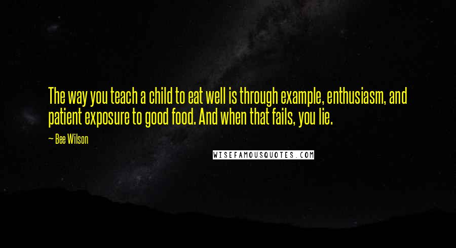 Bee Wilson Quotes: The way you teach a child to eat well is through example, enthusiasm, and patient exposure to good food. And when that fails, you lie.