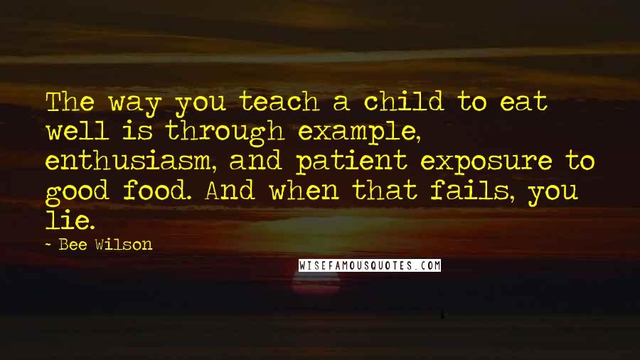 Bee Wilson Quotes: The way you teach a child to eat well is through example, enthusiasm, and patient exposure to good food. And when that fails, you lie.