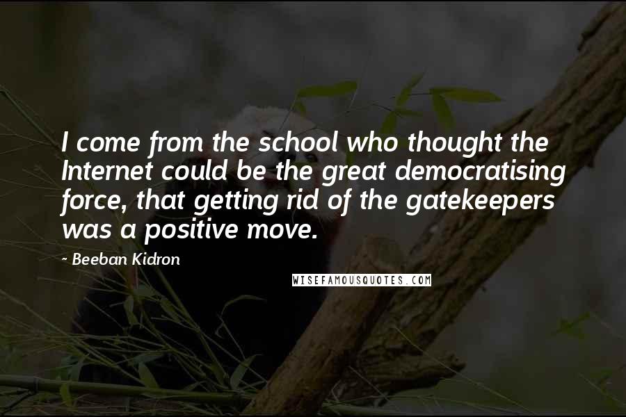 Beeban Kidron Quotes: I come from the school who thought the Internet could be the great democratising force, that getting rid of the gatekeepers was a positive move.