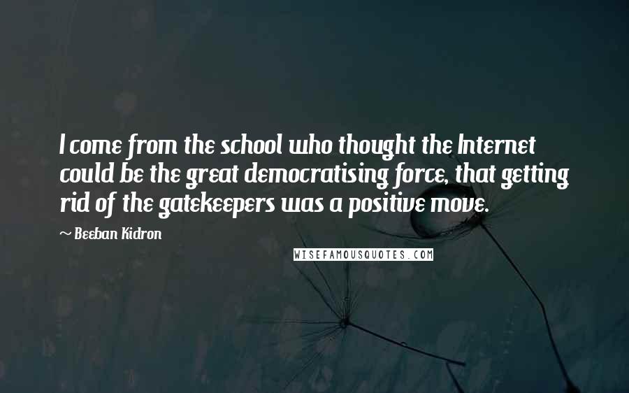 Beeban Kidron Quotes: I come from the school who thought the Internet could be the great democratising force, that getting rid of the gatekeepers was a positive move.