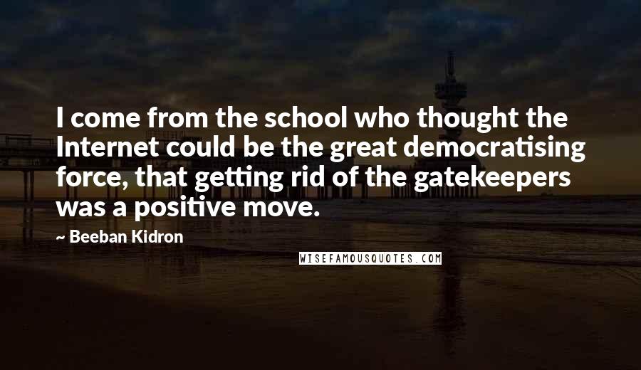 Beeban Kidron Quotes: I come from the school who thought the Internet could be the great democratising force, that getting rid of the gatekeepers was a positive move.