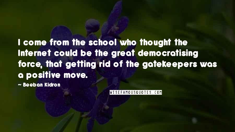 Beeban Kidron Quotes: I come from the school who thought the Internet could be the great democratising force, that getting rid of the gatekeepers was a positive move.