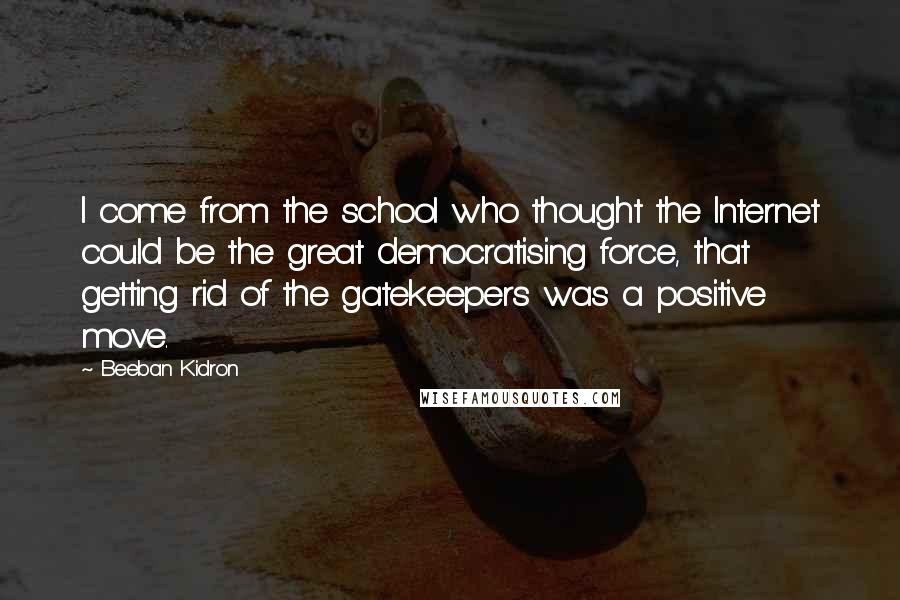 Beeban Kidron Quotes: I come from the school who thought the Internet could be the great democratising force, that getting rid of the gatekeepers was a positive move.