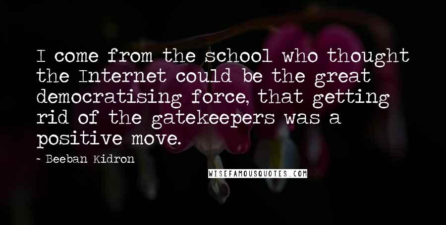 Beeban Kidron Quotes: I come from the school who thought the Internet could be the great democratising force, that getting rid of the gatekeepers was a positive move.