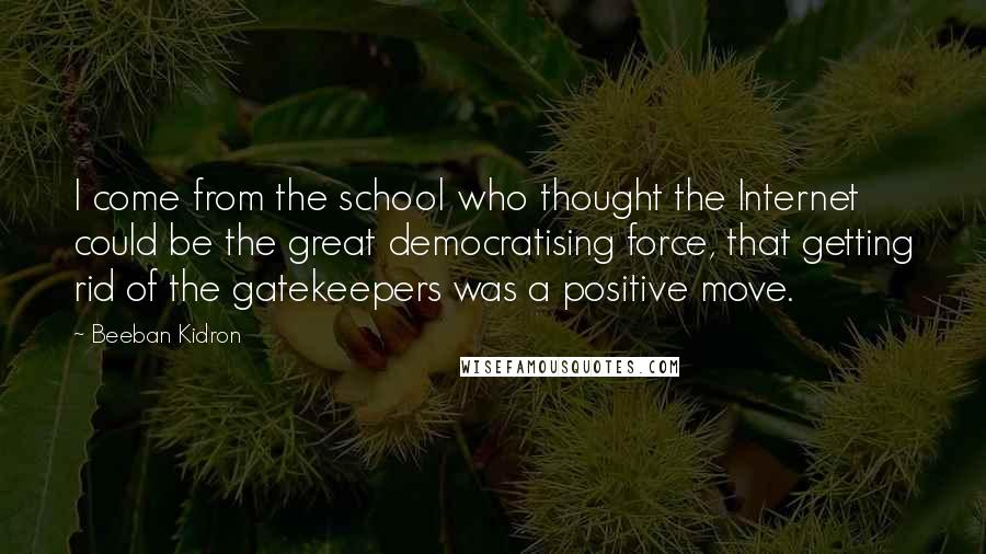 Beeban Kidron Quotes: I come from the school who thought the Internet could be the great democratising force, that getting rid of the gatekeepers was a positive move.