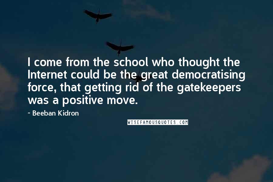 Beeban Kidron Quotes: I come from the school who thought the Internet could be the great democratising force, that getting rid of the gatekeepers was a positive move.