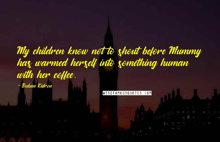 Beeban Kidron Quotes: My children know not to shout before Mummy has warmed herself into something human with her coffee.