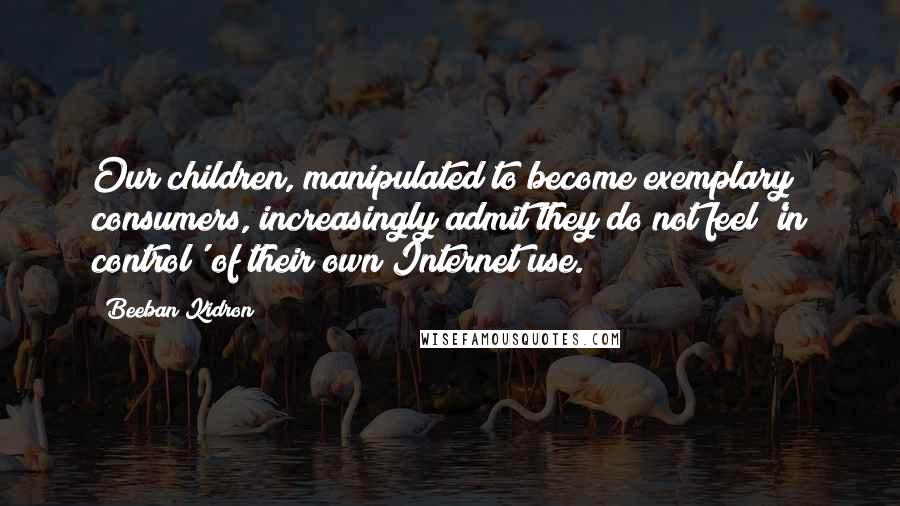 Beeban Kidron Quotes: Our children, manipulated to become exemplary consumers, increasingly admit they do not feel 'in control' of their own Internet use.