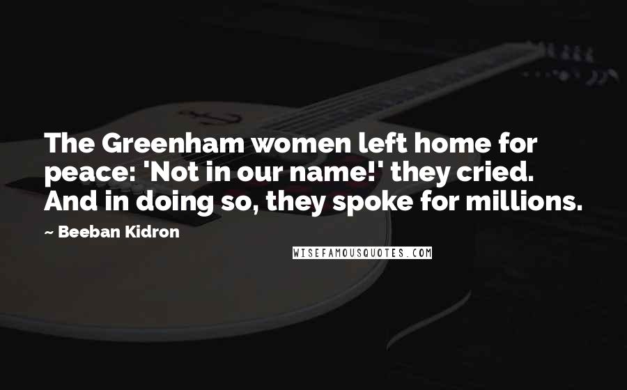 Beeban Kidron Quotes: The Greenham women left home for peace: 'Not in our name!' they cried. And in doing so, they spoke for millions.
