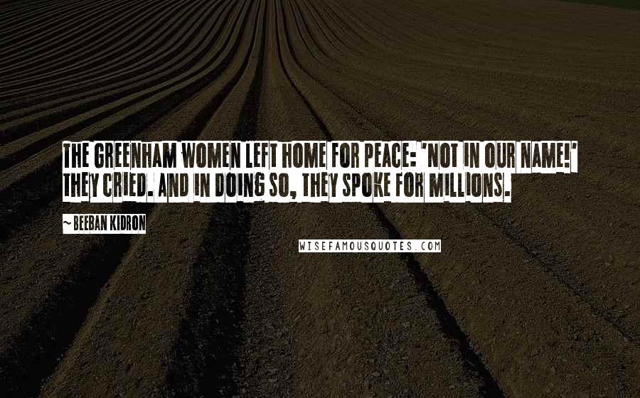 Beeban Kidron Quotes: The Greenham women left home for peace: 'Not in our name!' they cried. And in doing so, they spoke for millions.