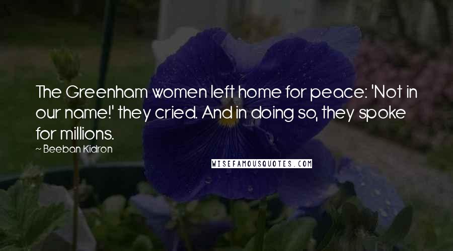 Beeban Kidron Quotes: The Greenham women left home for peace: 'Not in our name!' they cried. And in doing so, they spoke for millions.