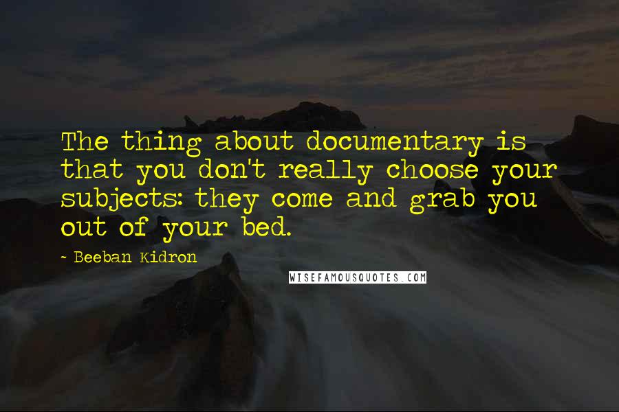 Beeban Kidron Quotes: The thing about documentary is that you don't really choose your subjects: they come and grab you out of your bed.