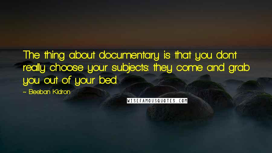 Beeban Kidron Quotes: The thing about documentary is that you don't really choose your subjects: they come and grab you out of your bed.