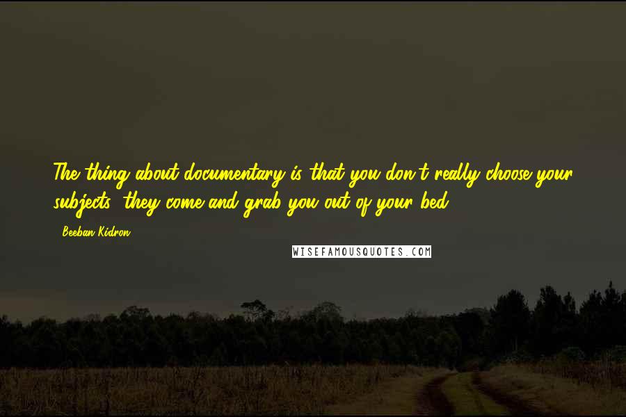 Beeban Kidron Quotes: The thing about documentary is that you don't really choose your subjects: they come and grab you out of your bed.