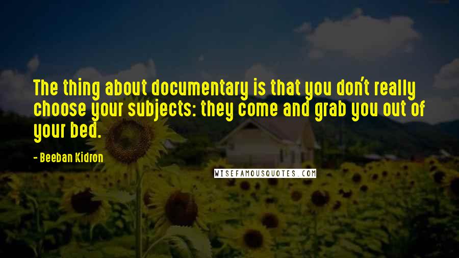 Beeban Kidron Quotes: The thing about documentary is that you don't really choose your subjects: they come and grab you out of your bed.