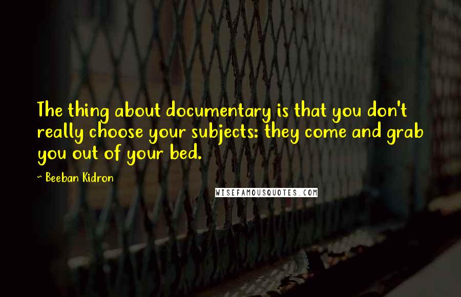 Beeban Kidron Quotes: The thing about documentary is that you don't really choose your subjects: they come and grab you out of your bed.
