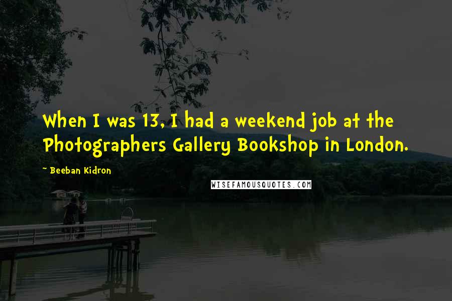 Beeban Kidron Quotes: When I was 13, I had a weekend job at the Photographers Gallery Bookshop in London.