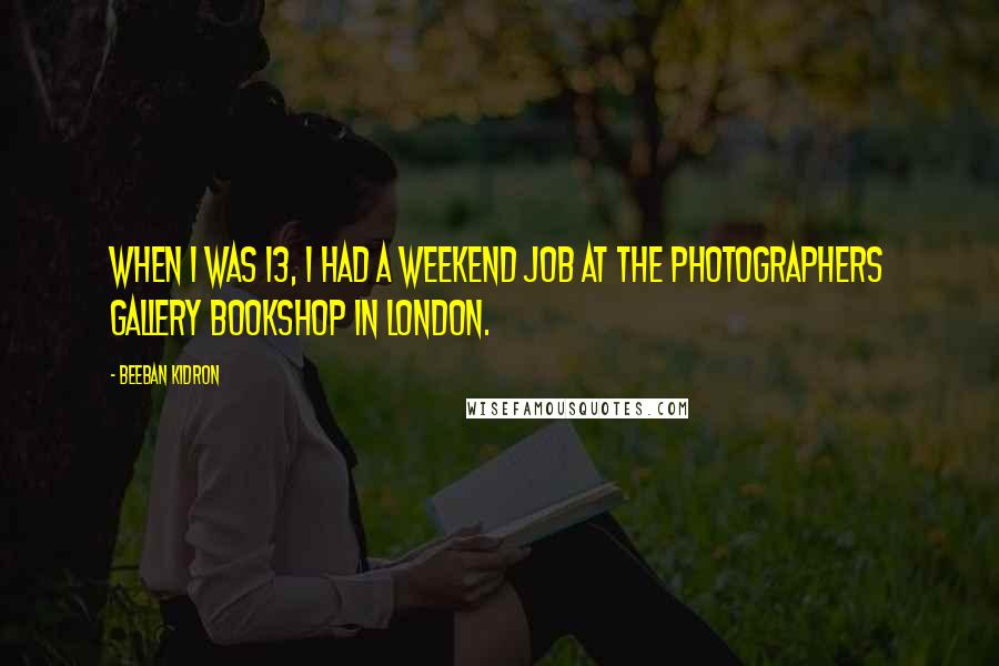 Beeban Kidron Quotes: When I was 13, I had a weekend job at the Photographers Gallery Bookshop in London.