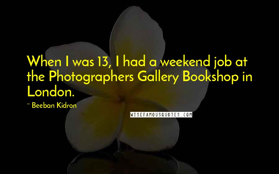 Beeban Kidron Quotes: When I was 13, I had a weekend job at the Photographers Gallery Bookshop in London.
