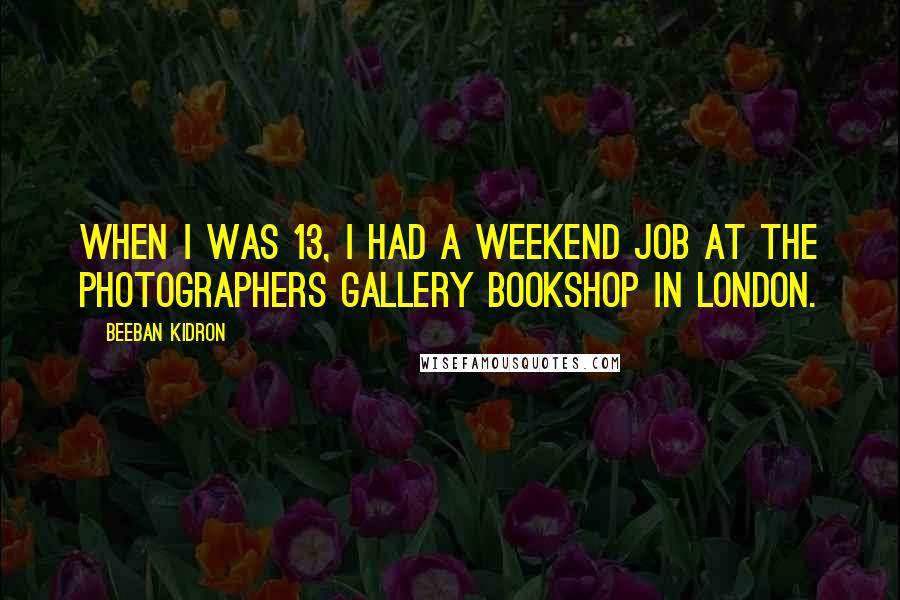 Beeban Kidron Quotes: When I was 13, I had a weekend job at the Photographers Gallery Bookshop in London.