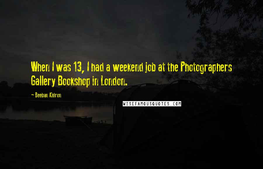 Beeban Kidron Quotes: When I was 13, I had a weekend job at the Photographers Gallery Bookshop in London.