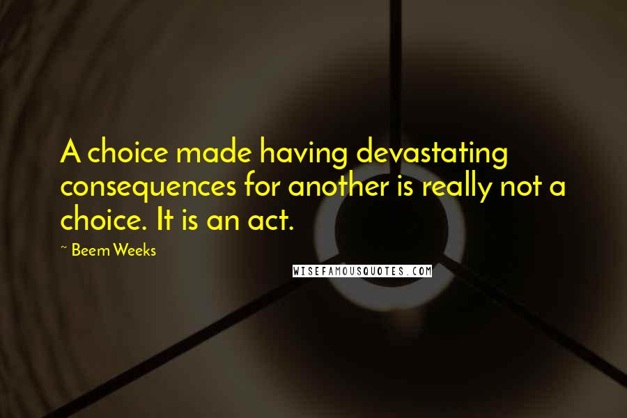 Beem Weeks Quotes: A choice made having devastating consequences for another is really not a choice. It is an act.