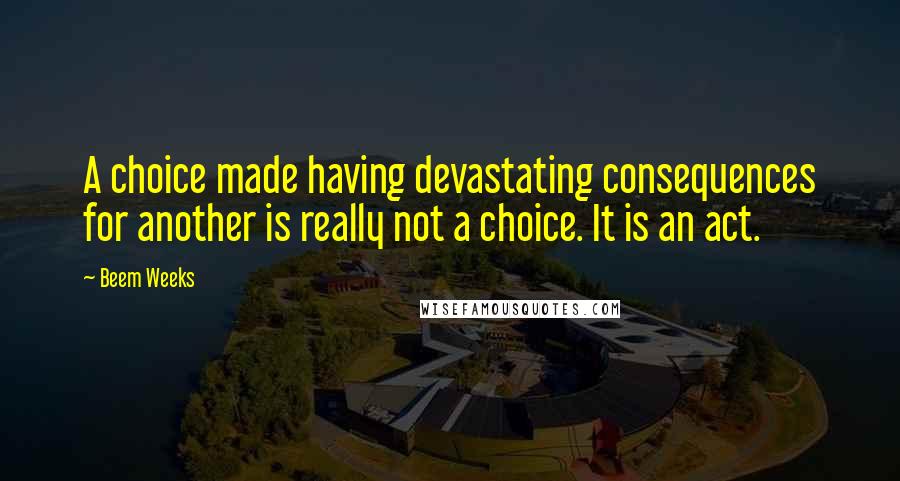 Beem Weeks Quotes: A choice made having devastating consequences for another is really not a choice. It is an act.