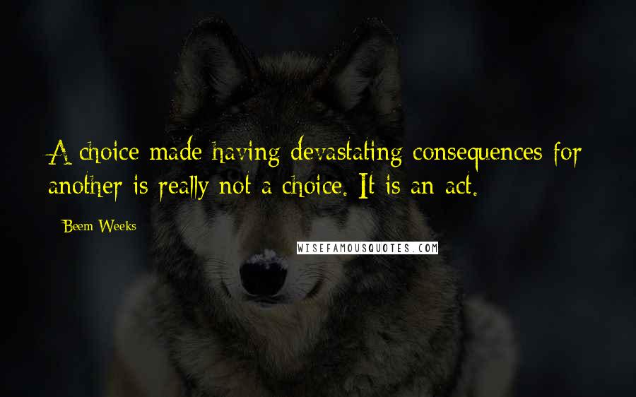 Beem Weeks Quotes: A choice made having devastating consequences for another is really not a choice. It is an act.