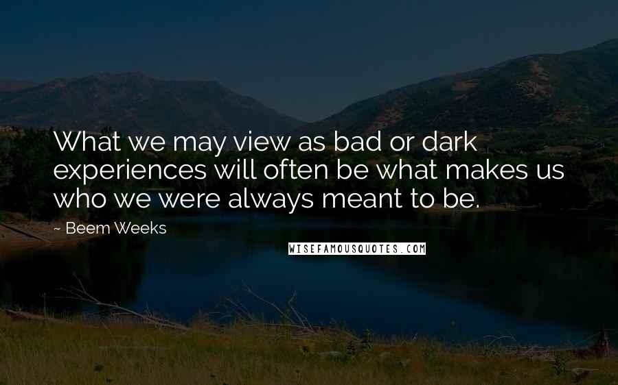 Beem Weeks Quotes: What we may view as bad or dark experiences will often be what makes us who we were always meant to be.