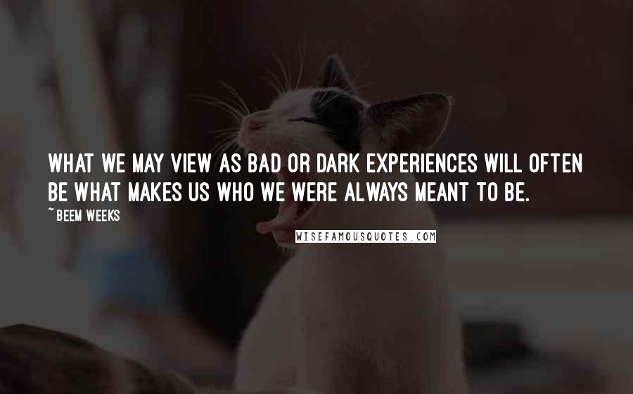 Beem Weeks Quotes: What we may view as bad or dark experiences will often be what makes us who we were always meant to be.