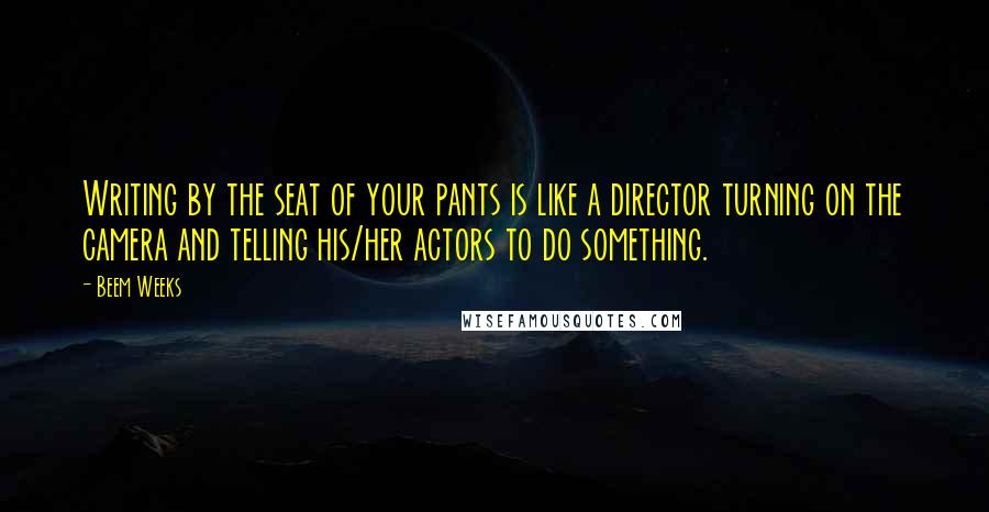 Beem Weeks Quotes: Writing by the seat of your pants is like a director turning on the camera and telling his/her actors to do something.