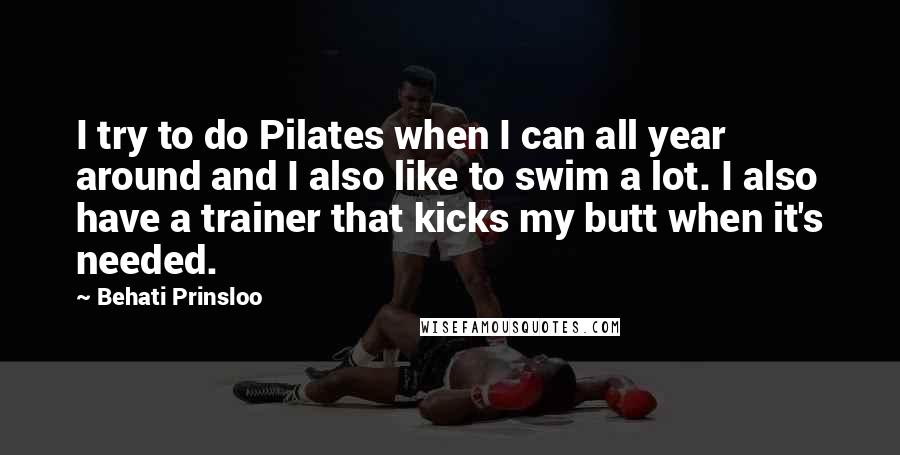 Behati Prinsloo Quotes: I try to do Pilates when I can all year around and I also like to swim a lot. I also have a trainer that kicks my butt when it's needed.