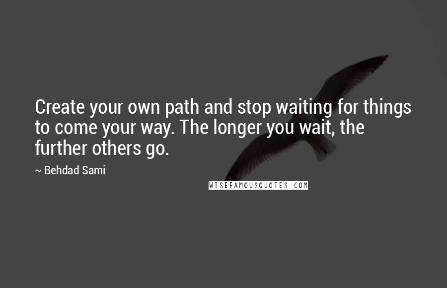 Behdad Sami Quotes: Create your own path and stop waiting for things to come your way. The longer you wait, the further others go.